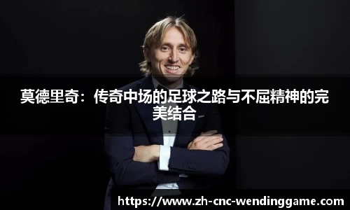莫德里奇：传奇中场的足球之路与不屈精神的完美结合